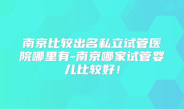 南京比较出名私立试管医院哪里有-南京哪家试管婴儿比较好！