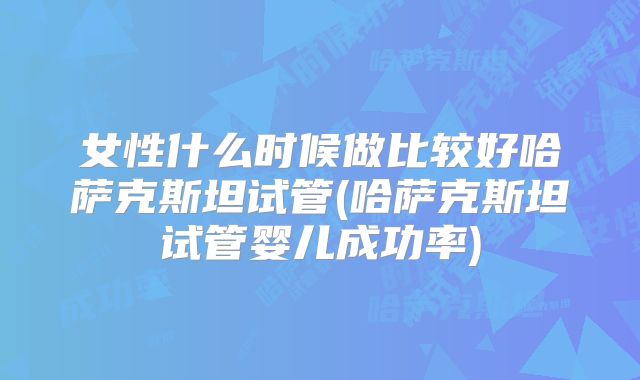 女性什么时候做比较好哈萨克斯坦试管(哈萨克斯坦试管婴儿成功率)