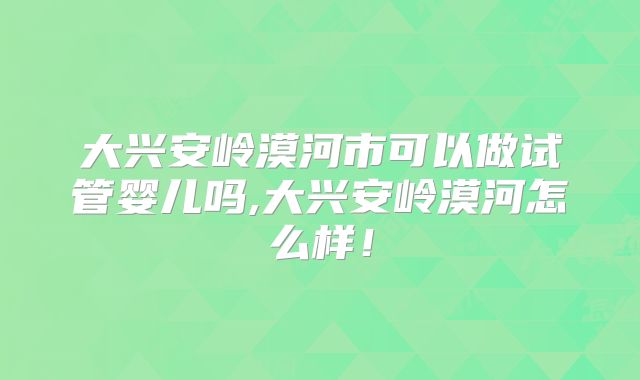 大兴安岭漠河市可以做试管婴儿吗,大兴安岭漠河怎么样！