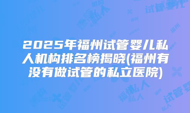 2025年福州试管婴儿私人机构排名榜揭晓(福州有没有做试管的私立医院)