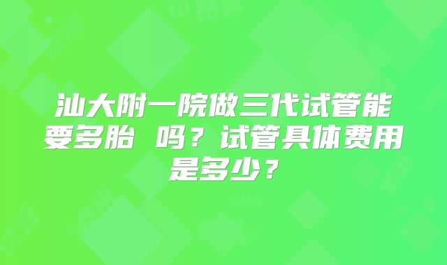 汕大附一院做三代试管能要多胎 吗？试管具体费用是多少？