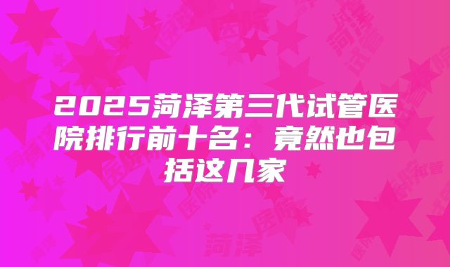 2025菏泽第三代试管医院排行前十名：竟然也包括这几家