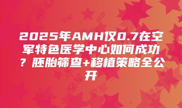 2025年AMH仅0.7在空军特色医学中心如何成功?胚胎筛查+移植策略全公开
