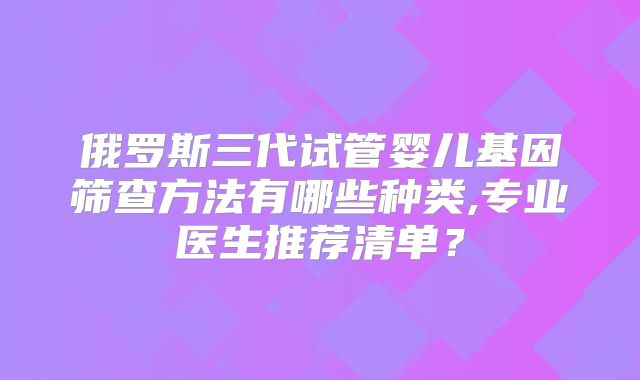 俄罗斯三代试管婴儿基因筛查方法有哪些种类,专业医生推荐清单?