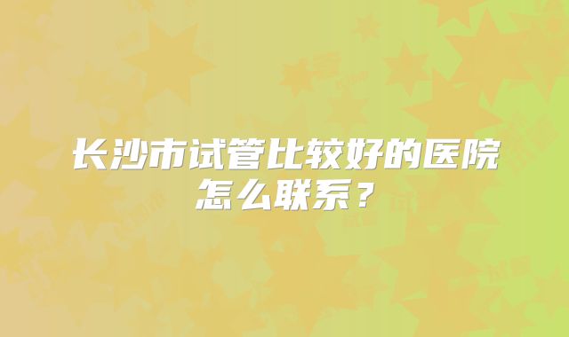 长沙市试管比较好的医院怎么联系？