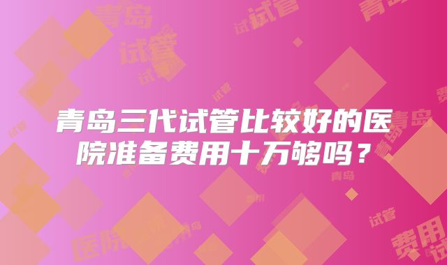 青岛三代试管比较好的医院准备费用十万够吗？