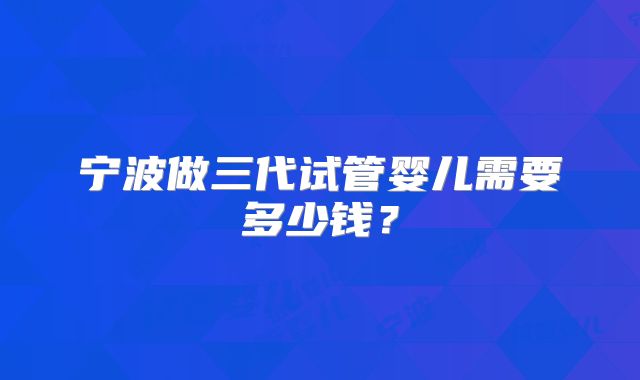 宁波做三代试管婴儿需要多少钱?