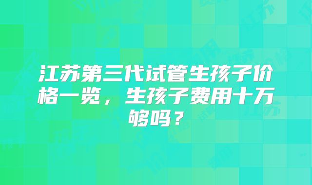 江苏第三代试管生孩子价格一览,生孩子费用十万够吗?