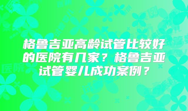 格鲁吉亚高龄试管比较好的医院有几家？格鲁吉亚试管婴儿成功案例？