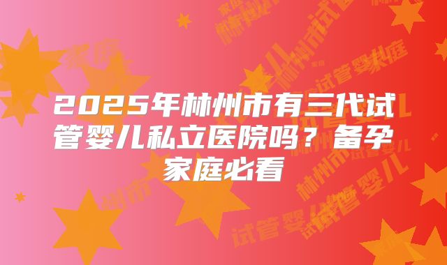 2025年林州市有三代试管婴儿私立医院吗？备孕家庭必看
