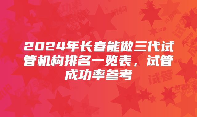 2024年长春能做三代试管机构排名一览表,试管成功率参考