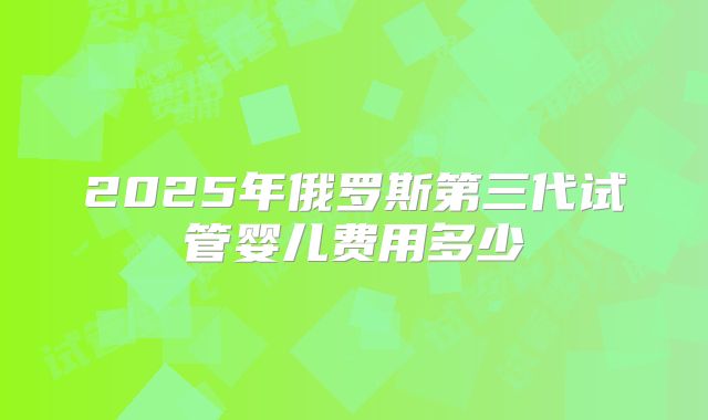 2025年俄罗斯第三代试管婴儿费用多少