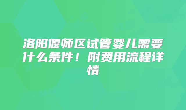 洛阳偃师区试管婴儿需要什么条件！附费用流程详情