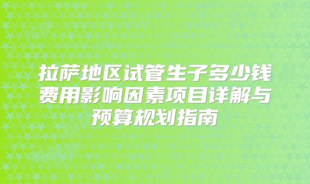 拉萨地区试管生子多少钱费用影响因素项目详解与预算规划指南