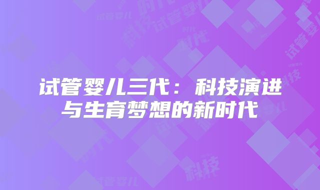 试管婴儿三代:科技演进与生育梦想的新时代
