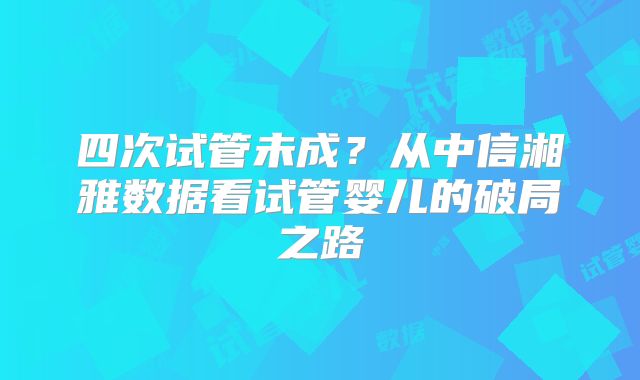 四次试管未成?从中信湘雅数据看试管婴儿的破局之路