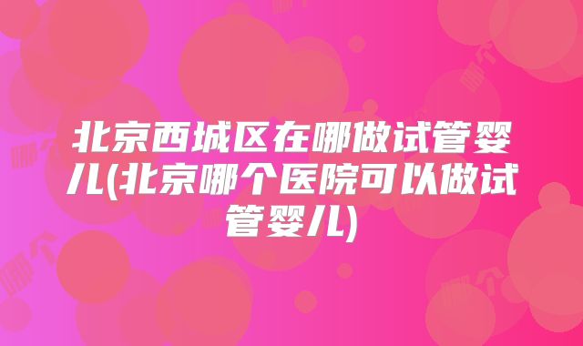 北京西城区在哪做试管婴儿(北京哪个医院可以做试管婴儿)