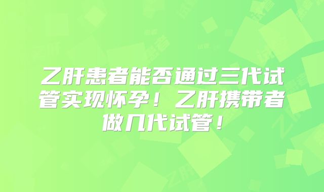 乙肝患者能否通过三代试管实现怀孕！乙肝携带者做几代试管！