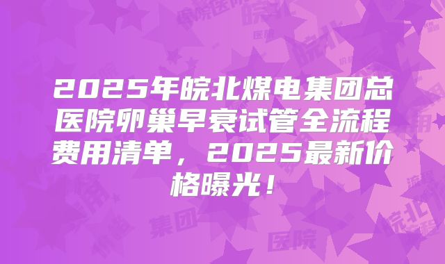 2025年皖北煤电集团总医院卵巢早衰试管全流程费用清单，2025最新价格曝光！
