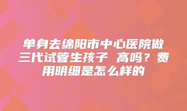 单身去绵阳市中心医院做三代试管生孩子 高吗？费用明细是怎么样的