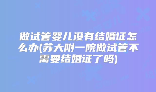 做试管婴儿没有结婚证怎么办(苏大附一院做试管不需要结婚证了吗)