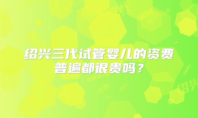 绍兴三代试管婴儿的资费普遍都很贵吗?