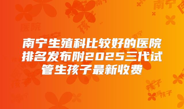 南宁生殖科比较好的医院排名发布附2025三代试管生孩子最新收费