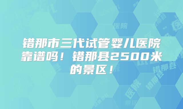 错那市三代试管婴儿医院靠谱吗！错那县2500米的景区！