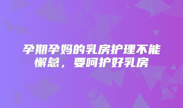 孕期孕妈的乳房护理不能懈怠,要呵护好乳房