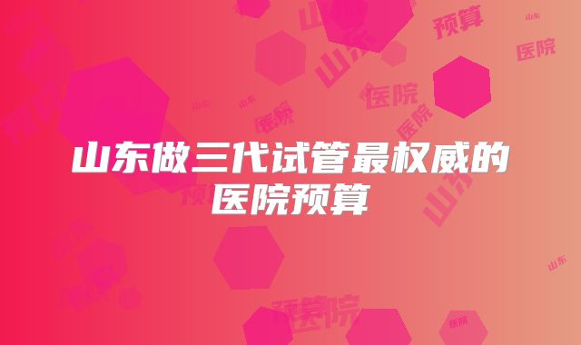 山东做三代试管最权威的医院预算