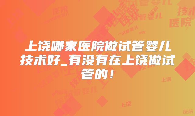 上饶哪家医院做试管婴儿技术好_有没有在上饶做试管的!
