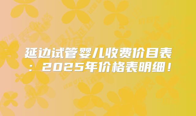 延边试管婴儿收费价目表：2025年价格表明细！