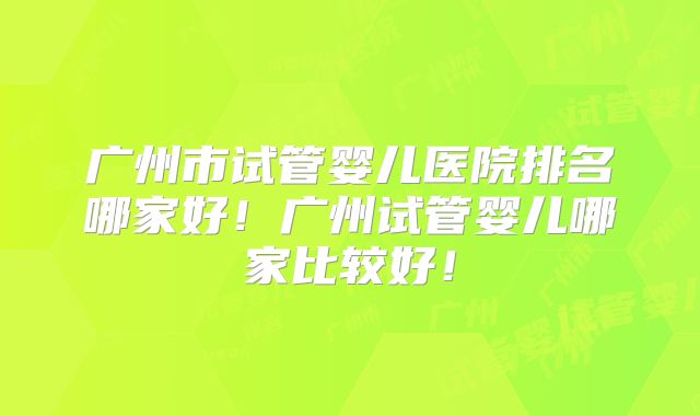 广州市试管婴儿医院排名哪家好!广州试管婴儿哪家比较好!