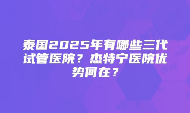 泰国2025年有哪些三代试管医院？杰特宁医院优势何在？