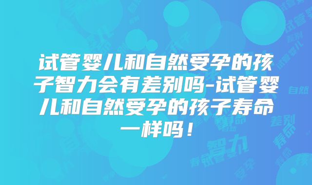试管婴儿和自然受孕的孩子智力会有差别吗-试管婴儿和自然受孕的孩子寿命一样吗!