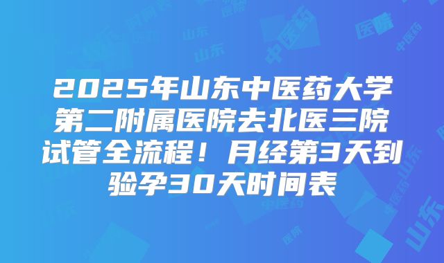2025年山东中医药大学第二附属医院去北医三院试管全流程!月经第3天到验孕30天时间表