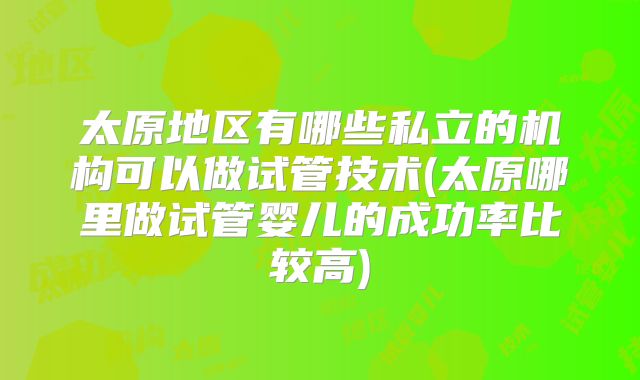 太原地区有哪些私立的机构可以做试管技术(太原哪里做试管婴儿的成功率比较高)