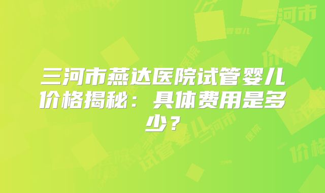 三河市燕达医院试管婴儿价格揭秘:具体费用是多少?
