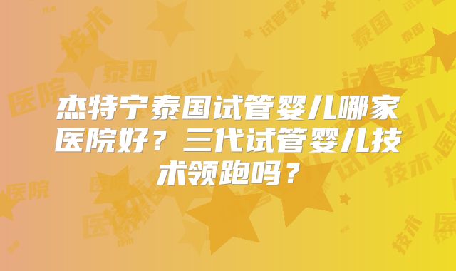 杰特宁泰国试管婴儿哪家医院好？三代试管婴儿技术领跑吗？