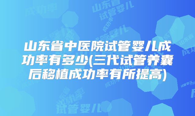 山东省中医院试管婴儿成功率有多少(三代试管养囊后移植成功率有所提高)