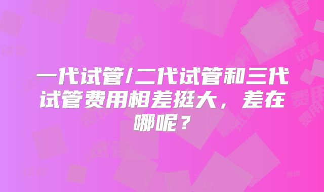 一代试管/二代试管和三代试管费用相差挺大,差在哪呢?