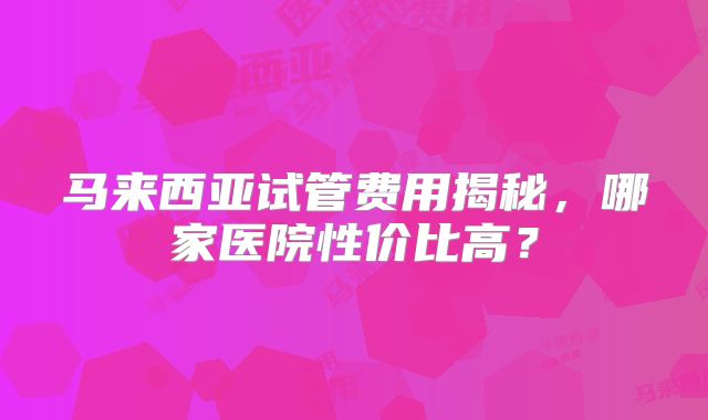 马来西亚试管费用揭秘,哪家医院性价比高?