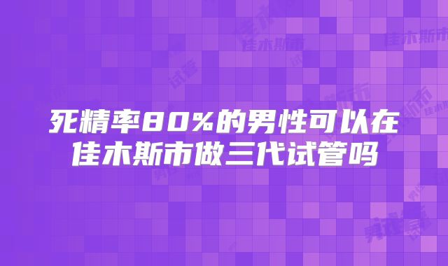死精率80%的男性可以在佳木斯市做三代试管吗