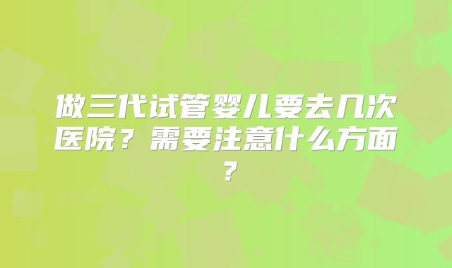 做三代试管婴儿要去几次医院?需要注意什么方面?