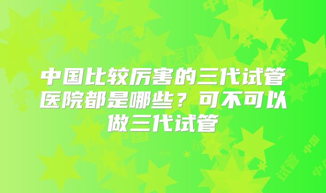 中国比较厉害的三代试管医院都是哪些?可不可以做三代试管