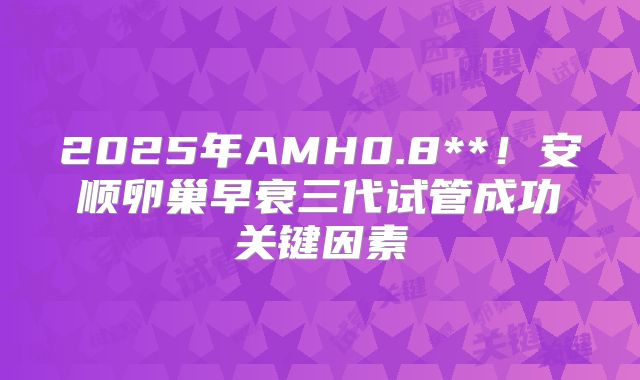 2025年AMH0.8**!安顺卵巢早衰三代试管成功关键因素