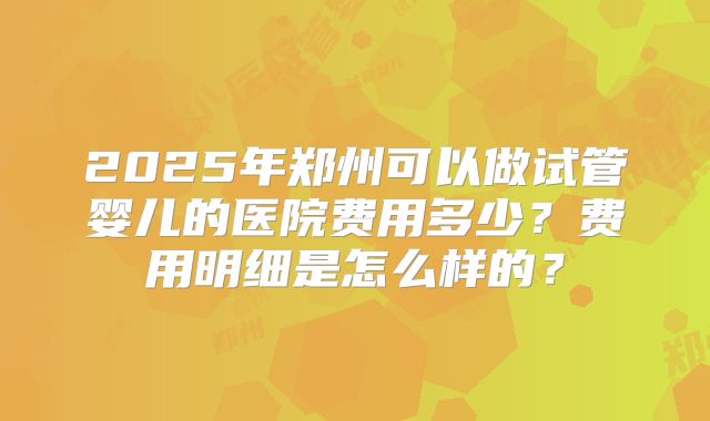 2025年郑州可以做试管婴儿的医院费用多少？费用明细是怎么样的？