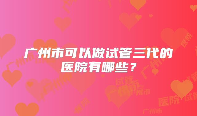 广州市可以做试管三代的医院有哪些？