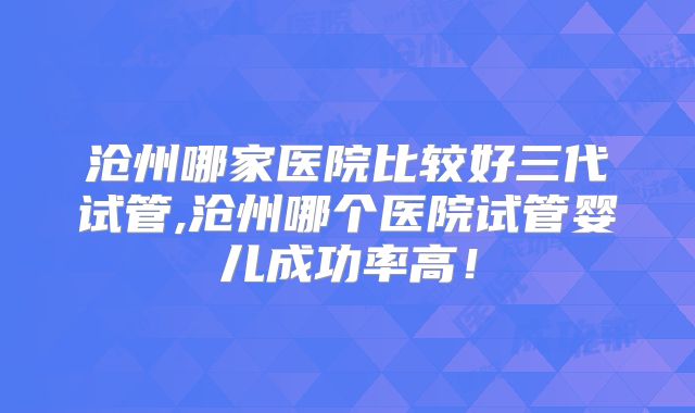 沧州哪家医院比较好三代试管,沧州哪个医院试管婴儿成功率高!