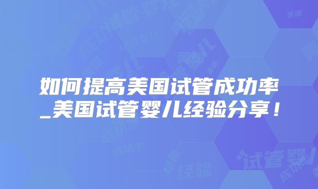 如何提高美国试管成功率_美国试管婴儿经验分享!